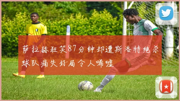萨拉赫狂笑87分钟却遭斯洛特绝杀球队痛失好局令人唏嘘