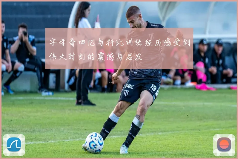 字母哥回忆与科比训练经历感受到伟大时刻的震撼与启发