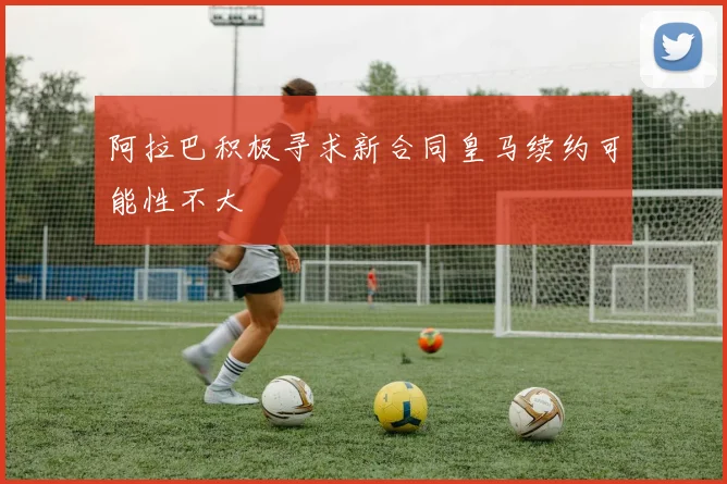 阿拉巴积极寻求新合同皇马续约可能性不大