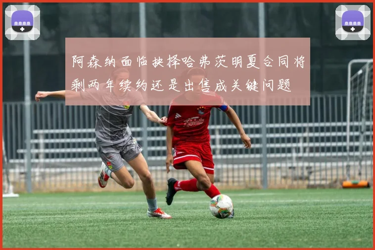 阿森纳面临抉择哈弗茨明夏合同将剩两年续约还是出售成关键问题