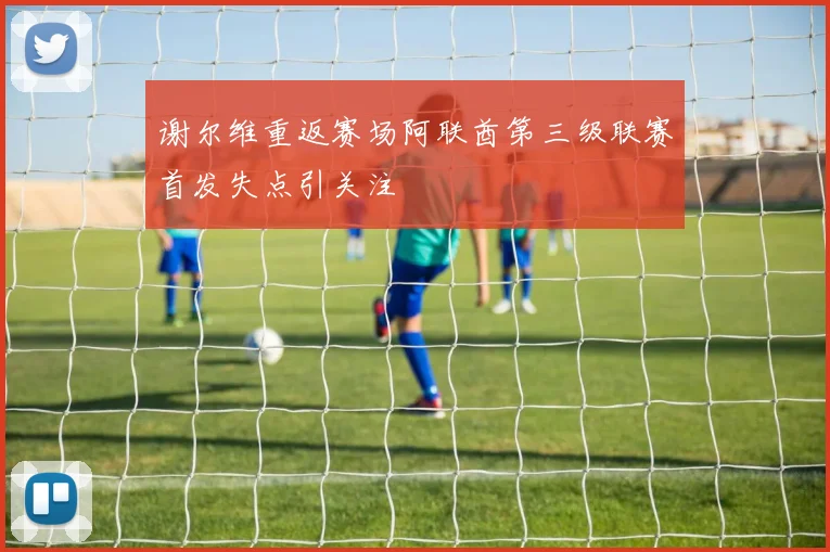 谢尔维重返赛场阿联酋第三级联赛首发失点引关注