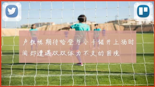 卢教练期待哈登与小卡错开上场时间却遭遇双双体力不支的困境