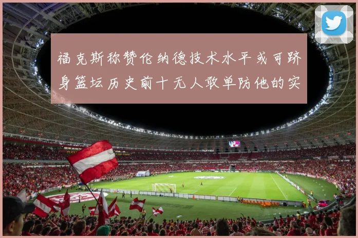 福克斯称赞伦纳德技术水平或可跻身篮坛历史前十无人敢单防他的实力