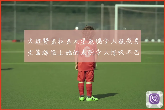 文班赞克拉克大学表现令人敬畏男女篮球场上她的表现令人惊叹不已