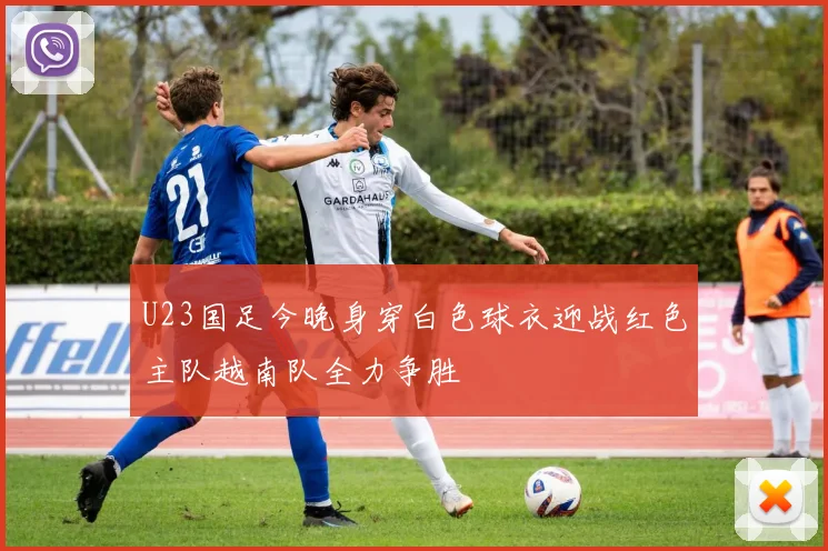 U23国足今晚身穿白色球衣迎战红色主队越南队全力争胜