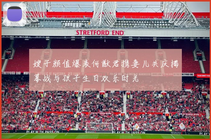 嫂子颜值爆表何猷君携妻儿共庆揭幕战与孩子生日欢乐时光