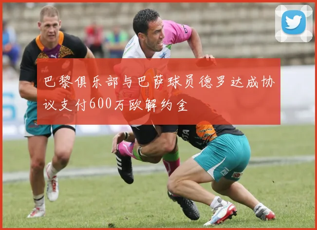 巴黎俱乐部与巴萨球员德罗达成协议支付600万欧解约金