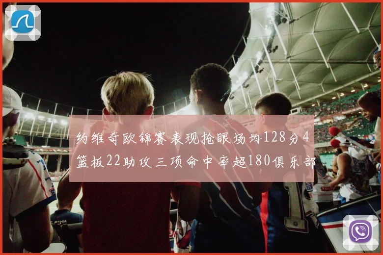 约维奇欧锦赛表现抢眼场均128分4篮板22助攻三项命中率超180俱乐部