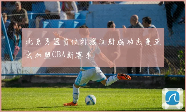 北京男篮首位外援注册成功杰曼正式加盟CBA新赛季