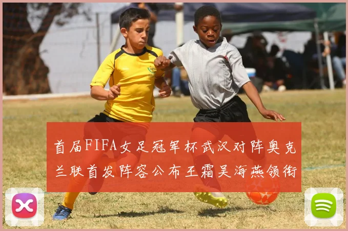 首届FIFA女足冠军杯武汉对阵奥克兰联首发阵容公布王霜吴海燕领衔出战