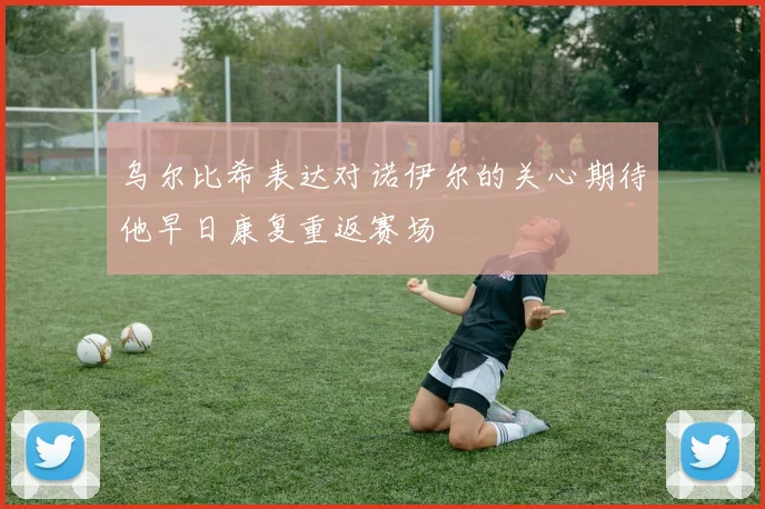 乌尔比希表达对诺伊尔的关心期待他早日康复重返赛场