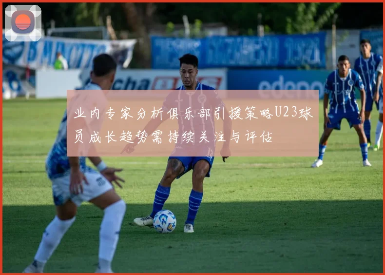 业内专家分析俱乐部引援策略U23球员成长趋势需持续关注与评估
