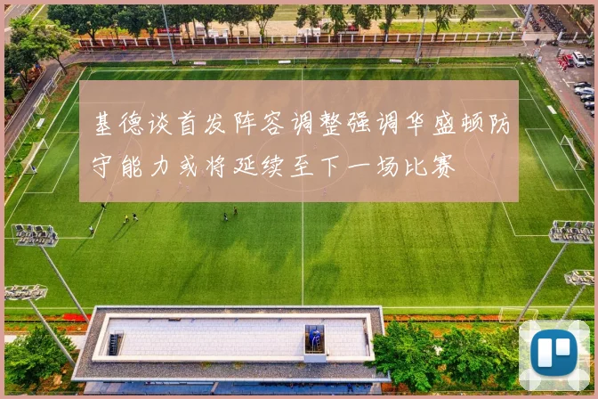 基德谈首发阵容调整强调华盛顿防守能力或将延续至下一场比赛