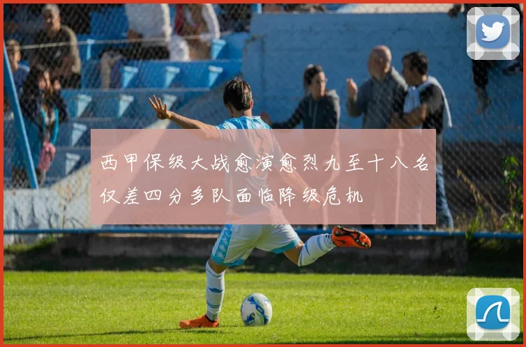 西甲保级大战愈演愈烈九至十八名仅差四分多队面临降级危机