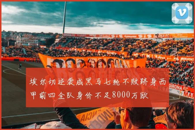埃尔切逆袭成黑马七轮不败跻身西甲前四全队身价不足8000万欧