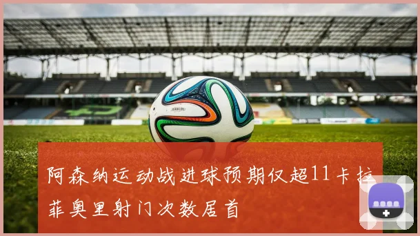 阿森纳运动战进球预期仅超11卡拉菲奥里射门次数居首