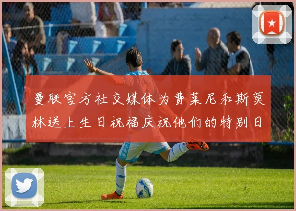 曼联官方社交媒体为费莱尼和斯莫林送上生日祝福庆祝他们的特别日子
