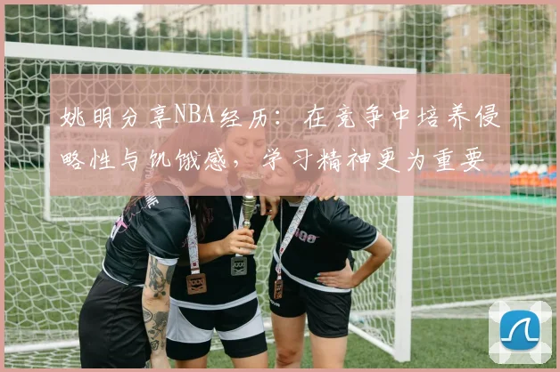 姚明分享NBA经历：在竞争中培养侵略性与饥饿感，学习精神更为重要