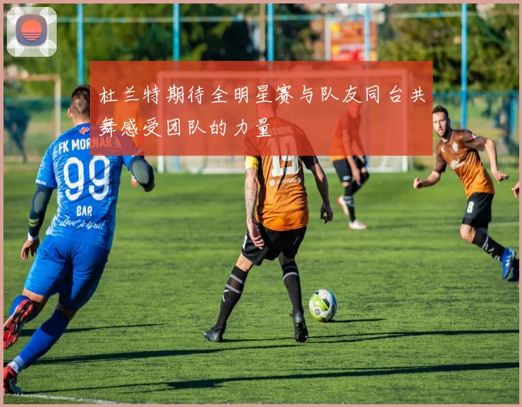 杜兰特期待全明星赛与队友同台共舞感受团队的力量