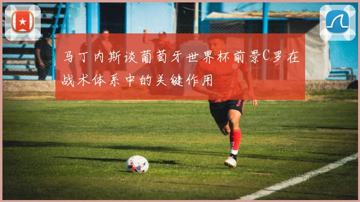 马丁内斯谈葡萄牙世界杯前景C罗在战术体系中的关键作用