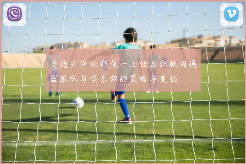 马德兴评论邵佳一上任后积极沟通国家队与俱乐部的策略与变化