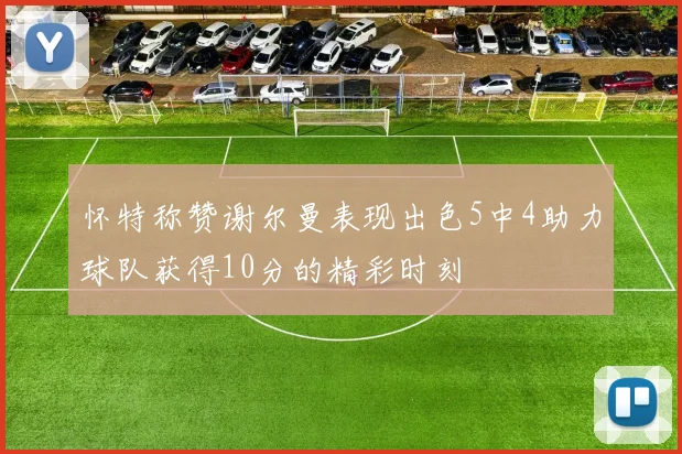 怀特称赞谢尔曼表现出色5中4助力球队获得10分的精彩时刻