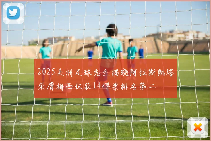 2025美洲足球先生揭晓阿拉斯凯塔荣膺梅西仅获14得票排名第二