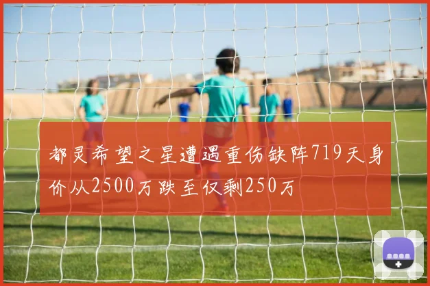 都灵希望之星遭遇重伤缺阵719天身价从2500万跌至仅剩250万