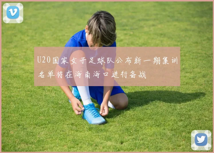 U20国家女子足球队公布新一期集训名单将在海南海口进行备战