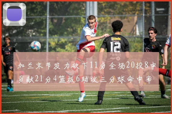 加兰末节发力砍下11分全场20投8中贡献21分4篮板6助攻三分球命中率高达375