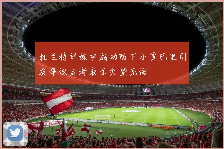 杜兰特训练中成功防下小贾巴里引发争议后者表示失望无语
