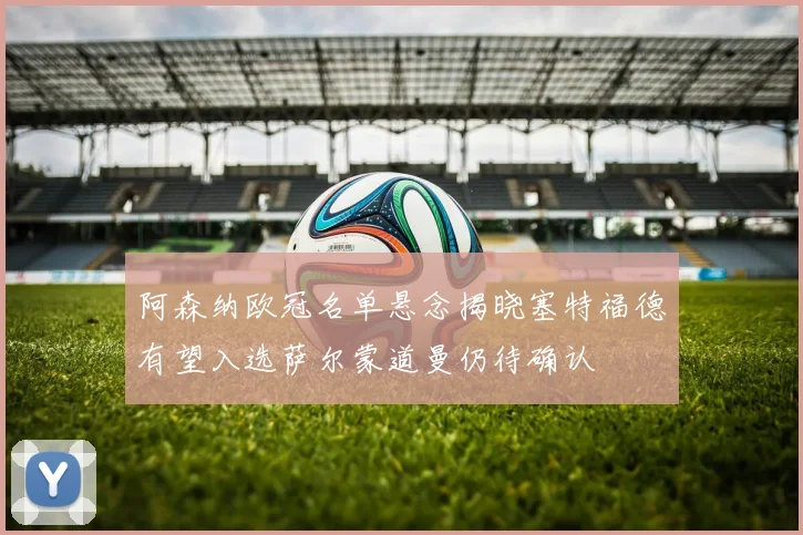 阿森纳欧冠名单悬念揭晓塞特福德有望入选萨尔蒙道曼仍待确认