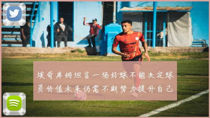 埃奇库姆坦言一场好球不能决定球员价值未来仍需不断努力提升自己