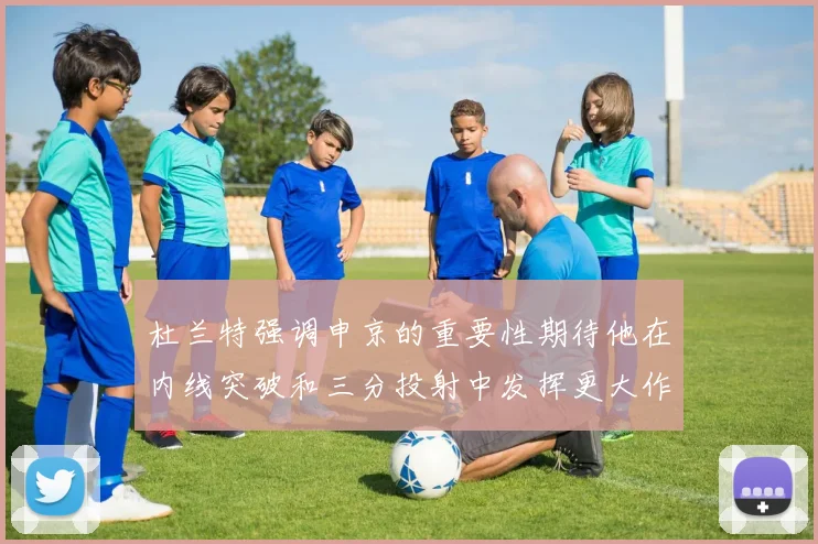 杜兰特强调申京的重要性期待他在内线突破和三分投射中发挥更大作用