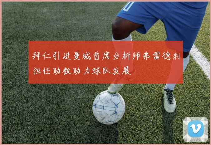 拜仁引进曼城首席分析师弗雷德利担任助教助力球队发展