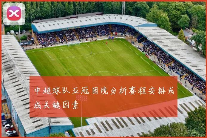 中超球队亚冠困境分析赛程安排或成关键因素