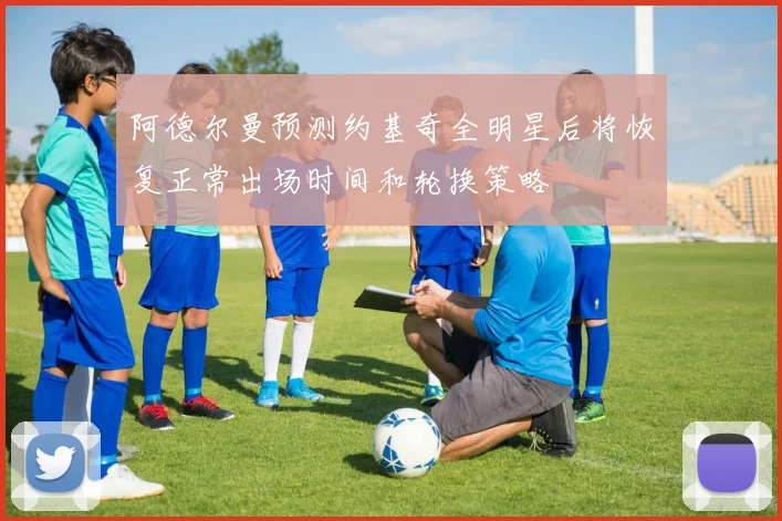 阿德尔曼预测约基奇全明星后将恢复正常出场时间和轮换策略
