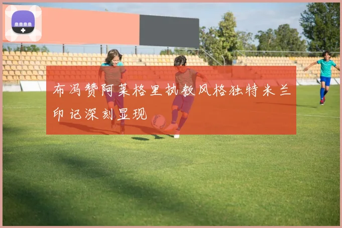 布冯赞阿莱格里执教风格独特米兰印记深刻显现