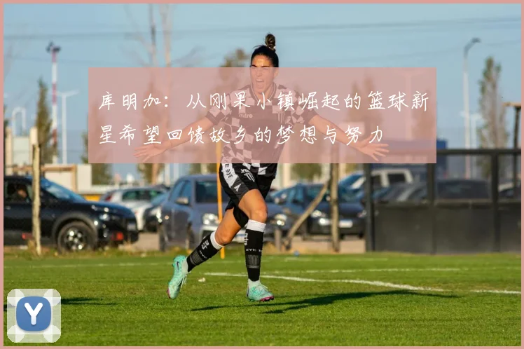 库明加：从刚果小镇崛起的篮球新星希望回馈故乡的梦想与努力