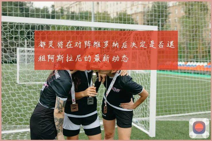 都灵将在对阵维罗纳后决定是否退租阿斯拉尼的最新动态