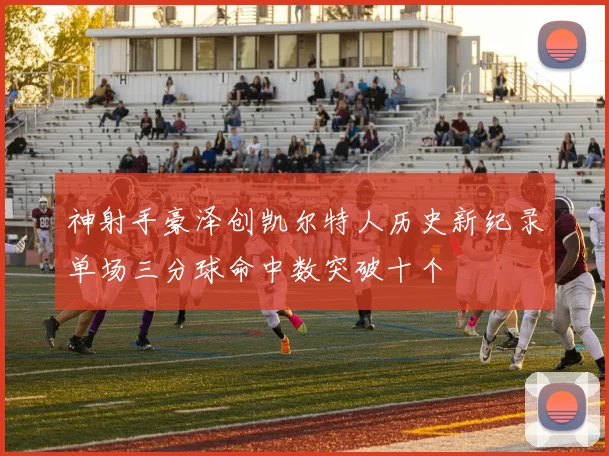 神射手豪泽创凯尔特人历史新纪录单场三分球命中数突破十个